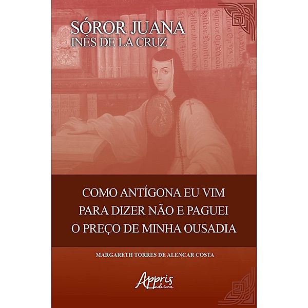 Sóror Juana Inês de La Cruz: Como Antigona eu Vim para Dizer Não e Paguei o Preço de Minha Ousadia, Margareth Torres Alencar