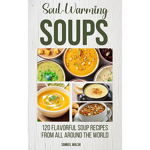 Soul Warming Soups - 120 Flavorful Soup Recipes From All Around The World, Samuel Walsh