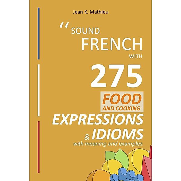 Sound French with 275 Food and Cooking Expressions and Idioms (Sound French with Expressions and Idioms, #2) / Sound French with Expressions and Idioms, Jean K. Mathieu