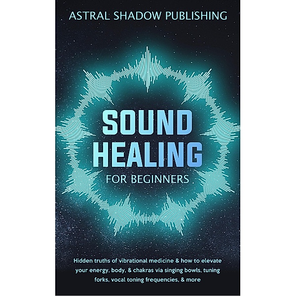 Sound Healing for Beginners: Hidden Truths of Vibrational Medicine & How to Elevate Your Energy, Body, & Chakras via Singing Bowls, Tuning Forks, Vocal Toning Frequencies, & More, Astral Shadow Publishing