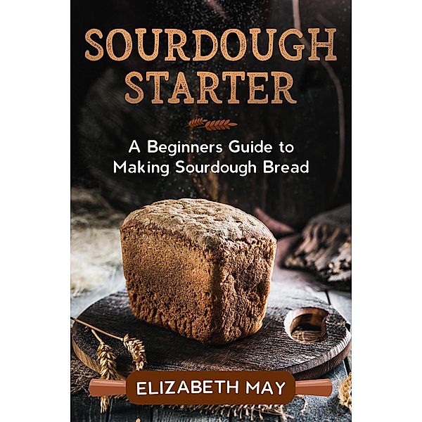 Sourdough Starter :A Beginners Guide to Making Sourdough Bread, Elizabeth May