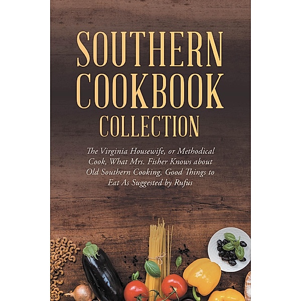Southern Cookbook Collection: The Virginia Housewife, or Methodical Cook, What Mrs. Fisher Knows about Old Southern Cooking, Good Things to Eat As Suggested by Rufus / Antiquarius, Various