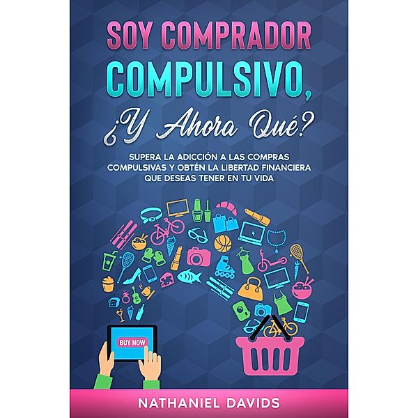 Soy Comprador Compulsivo, ¿Y Ahora Qué?: Supera la Adicción a las Compras Compulsivas y Obtén la Libertad Financiera que Deseas Tener en tu Vida, Nathaniel Davids