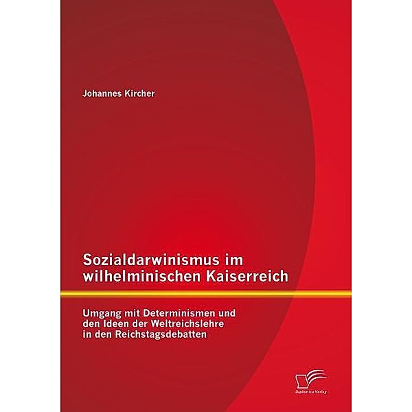 Sozialdarwinismus im wilhelminischen Kaiserreich: Umgang mit Determinismen und den Ideen der Weltreichslehre in den Reichstagsdebatten, Johannes Kircher