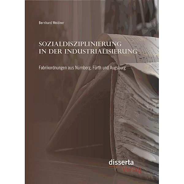 Sozialdisziplinierung in der Industrialisierung: Fabrikordnungen aus Nürnberg, Fürth und Augsburg, Bernhard Weidner