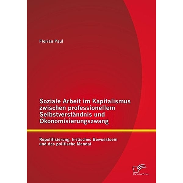 Soziale Arbeit im Kapitalismus zwischen professionellem Selbstverständnis und Ökonomisierungszwang: Repolitisierung, kritisches Bewusstsein und das politische Mandat, Florian Paul