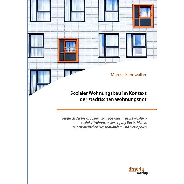 Sozialer Wohnungsbau im Kontext der städtischen Wohnungsnot. Vergleich der historischen und gegenwärtigen Entwicklung sozialer Wohnraumversorgung Deutschlands mit europäischen Nachbarländern und Metropolen, Marcus Schowalter