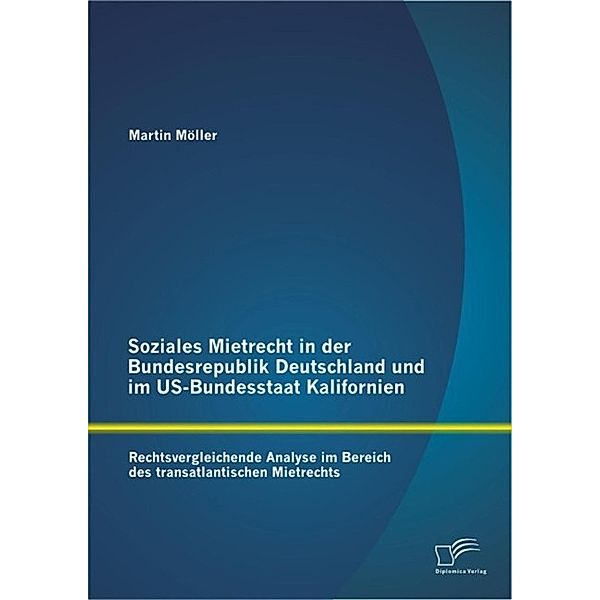 Soziales Mietrecht in der Bundesrepublik Deutschland und im US-Bundesstaat Kalifornien: Rechtsvergleichende Analyse im Bereich des transatlantischen Mietrechts, Martin Möller