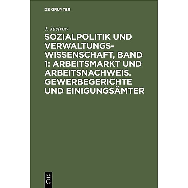 Sozialpolitik und Verwaltungswissenschaft, Band 1: Arbeitsmarkt und Arbeitsnachweis. Gewerbegerichte und Einigungsämter, J. Jastrow