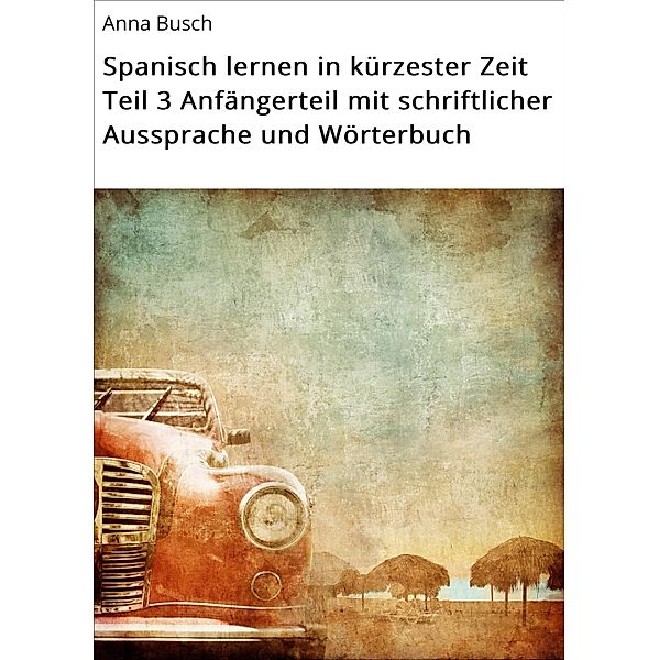 Spanisch lernen in kürzester Zeit Teil 3 Anfängerteil mit schriftlicher Aussprache und Wörterbuch / Spanisch lernen in kürzester Zeit Bd.3, Anna Busch