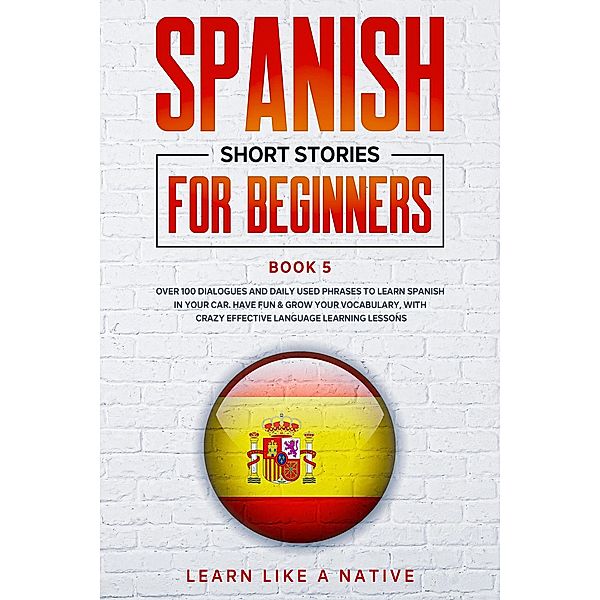 Spanish Short Stories for Beginners Book 5: Over 100 Dialogues and Daily Used Phrases to Learn Spanish in Your Car. Have Fun & Grow Your Vocabulary, with Crazy Effective Language Learning Lessons (Spanish for Adults, #5) / Spanish for Adults, Learn Like a Native