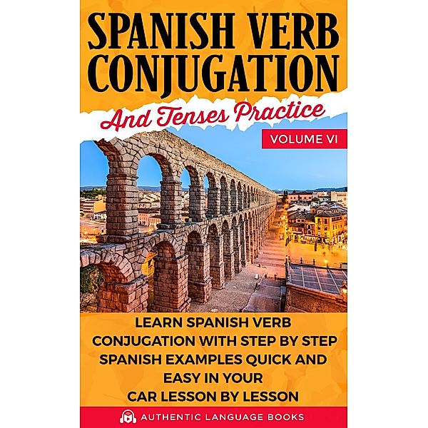 Spanish Verb Conjugation and Tenses Practice Volume VI: Learn Spanish Verb Conjugation with Step by Step Spanish Examples Quick and Easy in Your Car Lesson by Lesson, Authentic Language Books