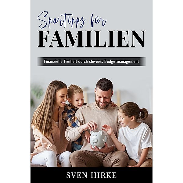 Spartipps für Familien - Das ultimative Handbuch für familienorientiertes Sparen, Sven Ihrke