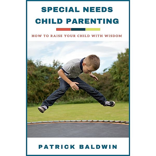 Special Needs Child Parenting: How to Raise Your Child with Wisdom, Patrick Baldwin