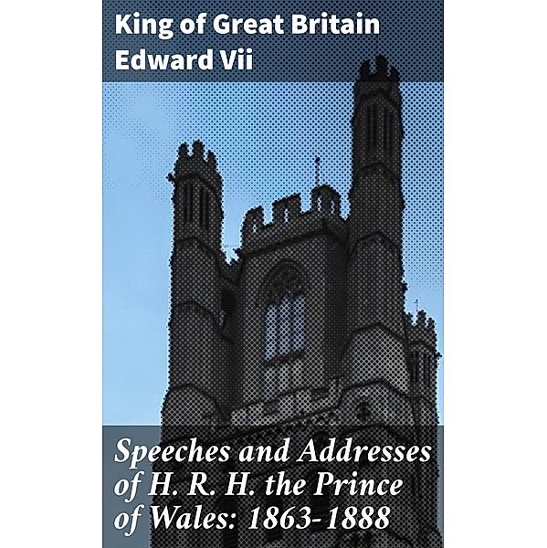Speeches and Addresses of H. R. H. the Prince of Wales: 1863-1888, King of Great Britain Edward Vii