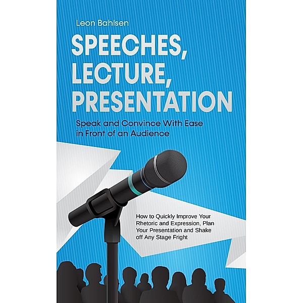 Speeches, Lecture, Presentation: Speak and Convince With Ease in Front of an Audience - How to Quickly Improve Your Rhetoric and Expression, Plan Your Presentation and Shake off Any Stage Fright, Leon Bahlsen