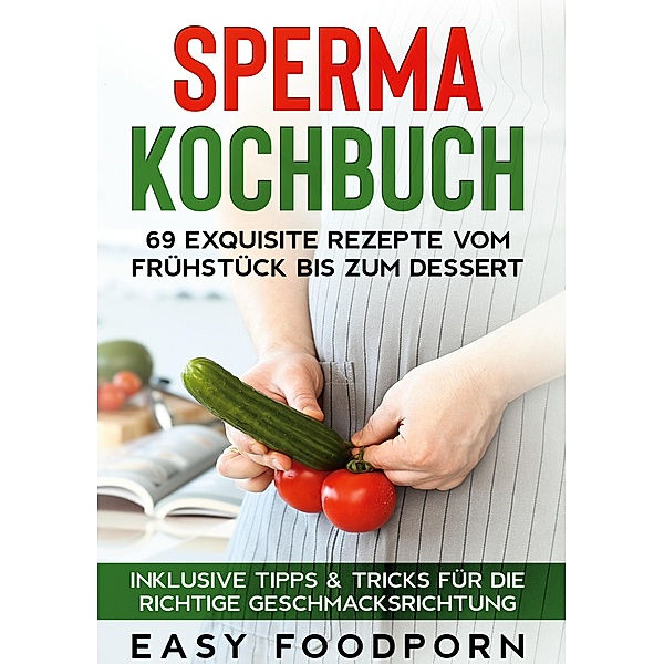 Sperma Kochbuch: 69 exquisite Rezepte vom Frühstück bis zum Dessert - Inklusive Tipps & Tricks für die richtige Geschmacksrichtung, Easy Foodporn