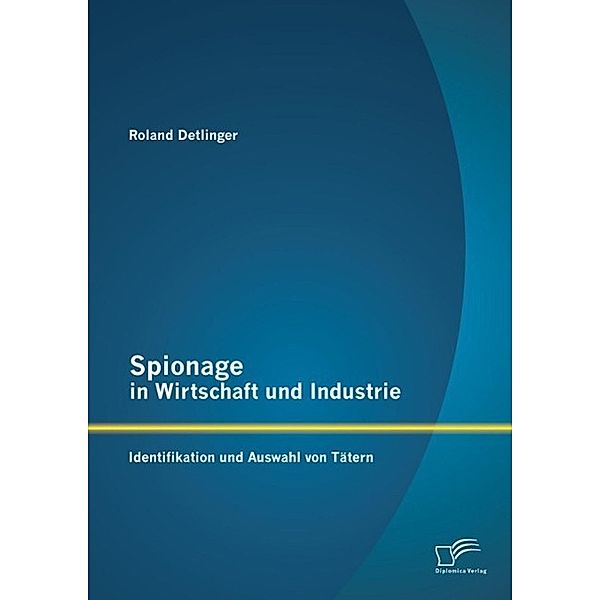 Spionage in Wirtschaft und Industrie: Identifikation und Auswahl von Tätern, Roland Detlinger
