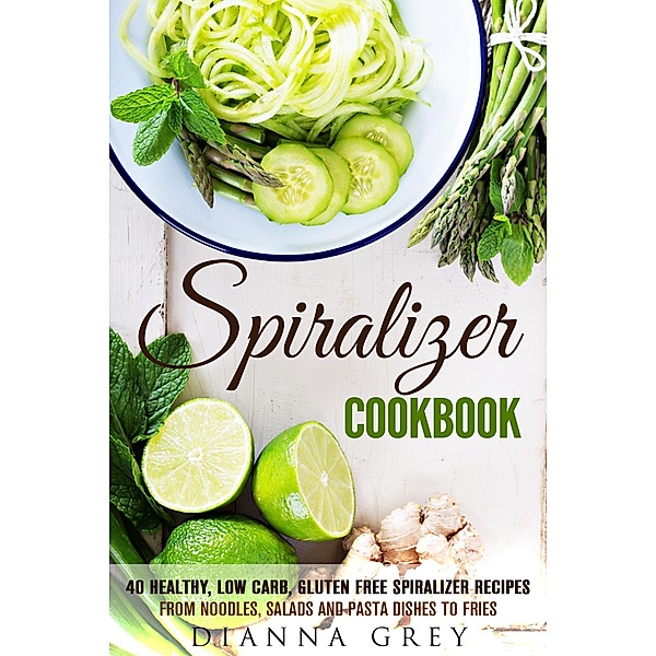 Spiralizer Cookbook: 40 Healthy, Low Carb, Gluten Free Spiralizer Recipes from Noodles, Salads and Pasta Dishes to Fries (Weight Loss & Vegetarian Recipes) / Weight Loss & Vegetarian Recipes, Guava Books, Dianna Grey