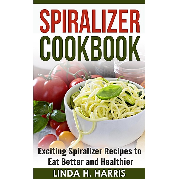 Spiralizer Cookbook: Exciting Spiralizer Recipes to Eat Better and Healthier, Linda H. Harris