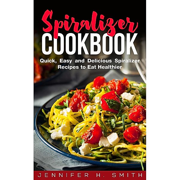 Spiralizer Cookbook: Quick, Easy and Delicious Spiralizer Recipes to Eat Healthier, Jennifer H. Smith