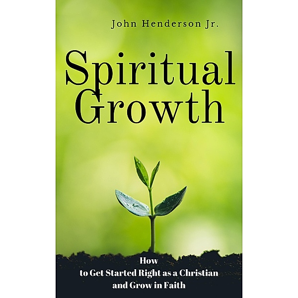 Spiritual Growth: How to Get Started Right as a Christian and Grow in Faith, John Henderson