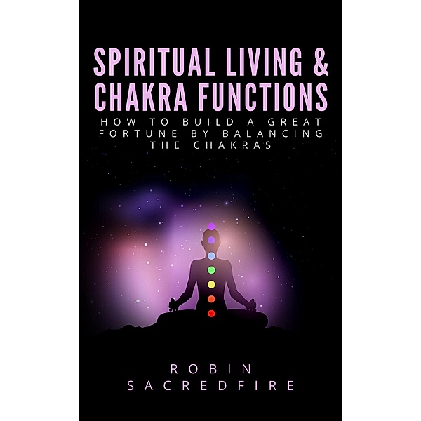 Spiritual Living & Chakra Functions: How to Build a Great Fortune by Balancing the Chakras, Robin Sacredfire