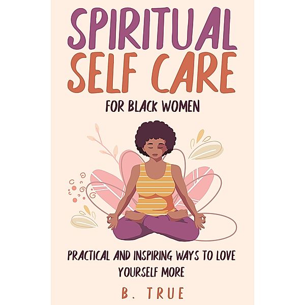Spiritual Self Care for Black Women: Practical and Inspiring Ways to Love Yourself More (Self-Care for Black Women, #2) / Self-Care for Black Women, B. True