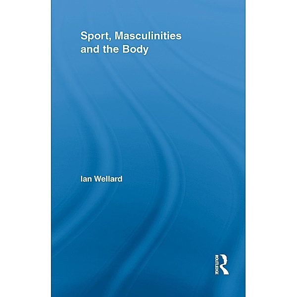 Sport, Masculinities and the Body / Routledge Research in Sport, Culture and Society, Ian Wellard