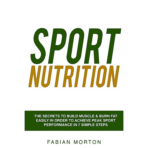 Sport Nutrition: the Secrets to Build Muscle & Burn Fat easily in order to achieve peak Sport Performance in 7 Simple Steps, Fabian Morton