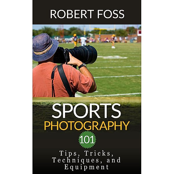 Sport Photography 101 - Tips, Tricks, Techniques, and Equipment., Robert Foss