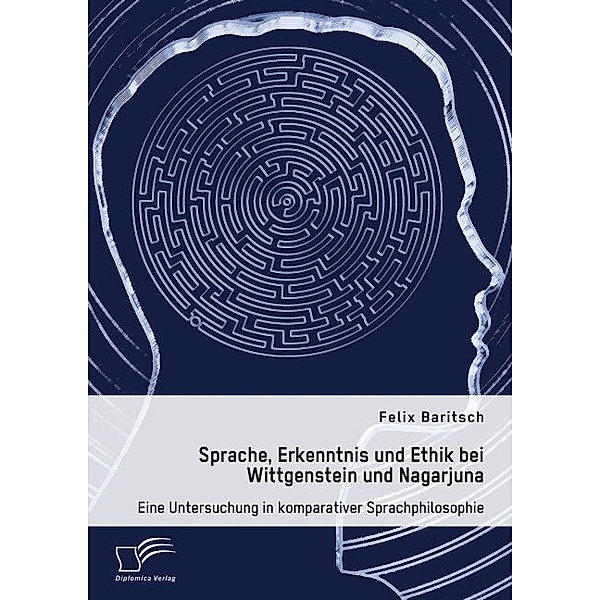 Sprache, Erkenntnis und Ethik bei Wittgenstein und Nagarjuna. Eine Untersuchung in komparativer Sprachphilosophie, Felix Baritsch