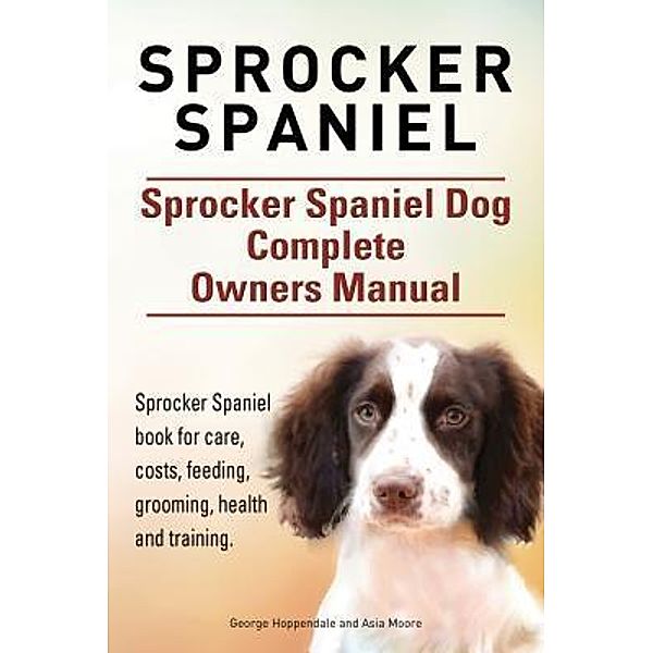 Sprocker Spaniel. Sprocker Spaniel Dog Complete Owners Manual. Sprocker Spaniel book for care, costs, feeding, grooming, health and training., George Hoppendale, Asia Moore