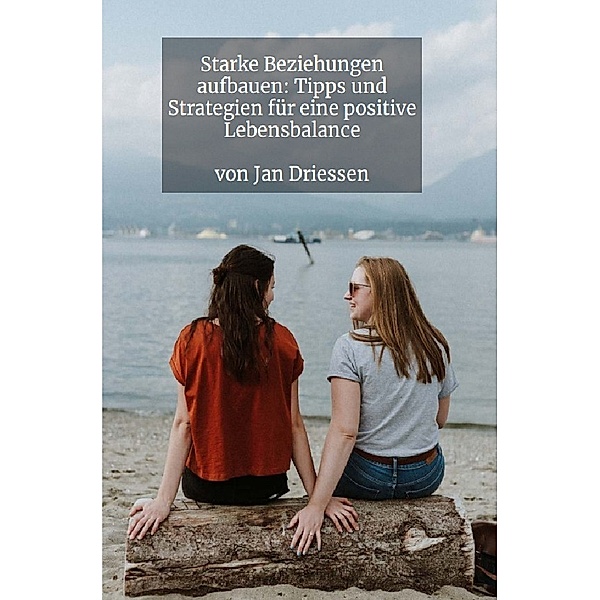 Starke Beziehungen aufbauen: Tipps und Strategien für eine positive Lebensbalance, Jan Driessen
