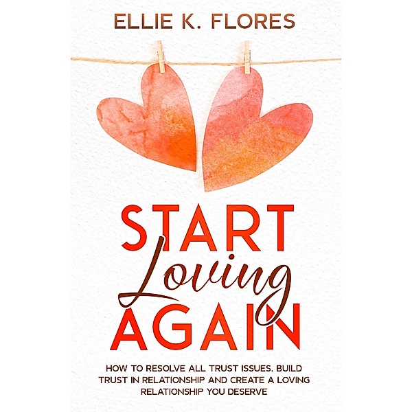 Start Loving Again: How to Resolve All Trust Issues, Build Trust in Relationship and Create a Loving Relationship You Deserve, Ellie K. Flores