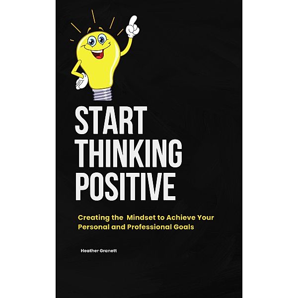 Start Thinking Positive: Creating the Mindset to  Achieve your Personal and Professional Goals, Heather Garnett