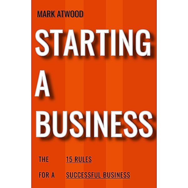 Starting A Business: The 15 Rules For Successful Business (2018) / How To Start A Business, Mark Atwood