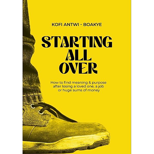 Starting All Over - How To Find Meaning & Purpose After Losing A Loved One, A Job Or Huge Sums Of Money, Kofi Antwi Boakye