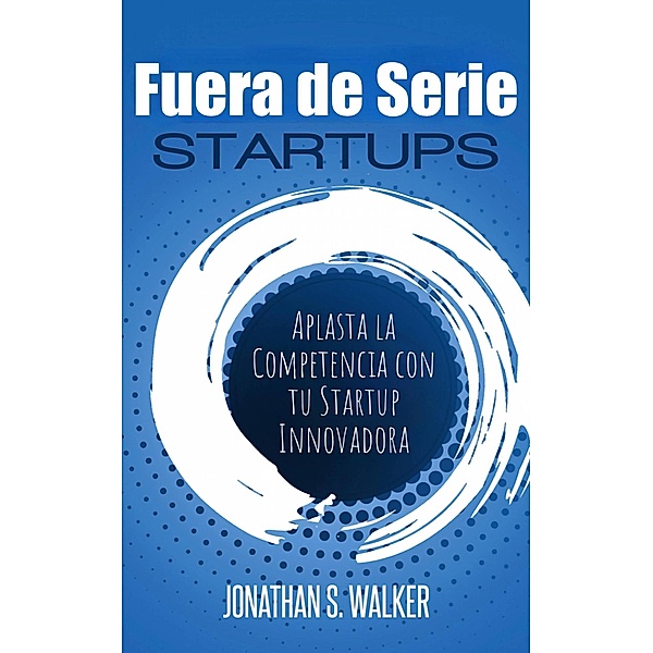 Startups Fuera de Serie: Aplasta la Competencia con tu Startup Innovadora, Jonathan S. Walker