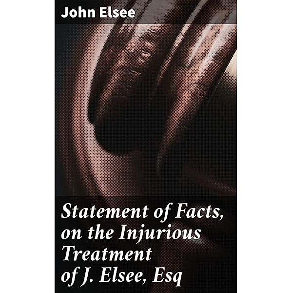 Statement of Facts, on the Injurious Treatment of J. Elsee, Esq, John Elsee