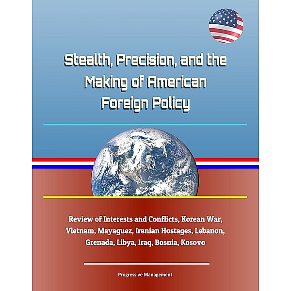 Stealth, Precision, and the Making of American Foreign Policy: Review of Interests and Conflicts, Korean War, Vietnam, Mayaguez, Iranian Hostages, Lebanon, Grenada, Libya, Iraq, Bosnia, Kosovo