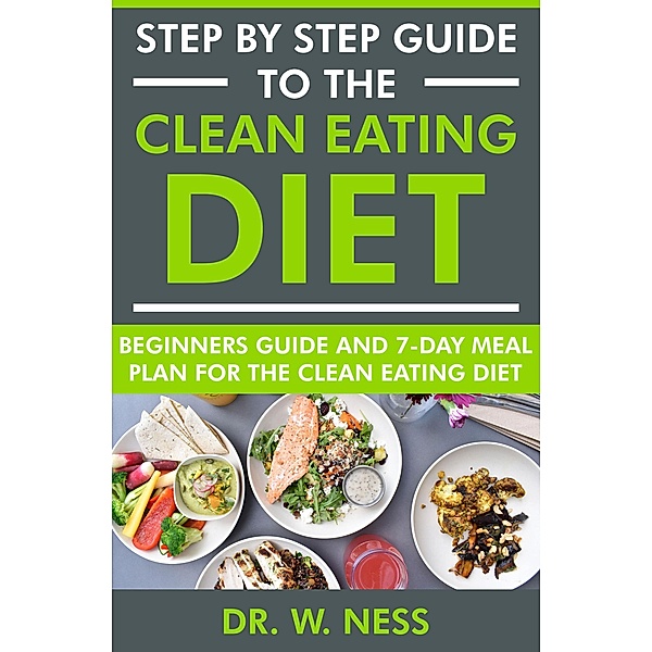 Step by Step Guide to the Clean Eating Diet: Beginners Guide and 7-Day Meal Plan for the Clean Eating Diet, W. Ness