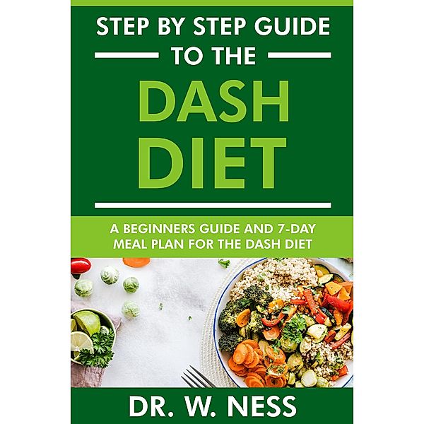 Step by Step Guide to the Dash Diet: Beginners Guide and 7-Day Meal Plan for the Dash Diet, W. Ness