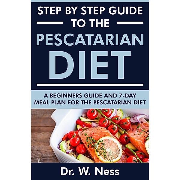 Step by Step Guide to the Pescatarian Diet: A Beginners Guide and 7-Day Meal Plan for the Pescatarian Diet, W. Ness