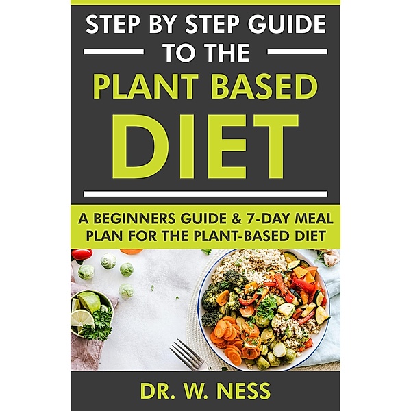 Step by Step Guide to the Plant Based Diet: A Beginners Guide and 7-Day Meal Plan for the Plant Based Diet, W. Ness