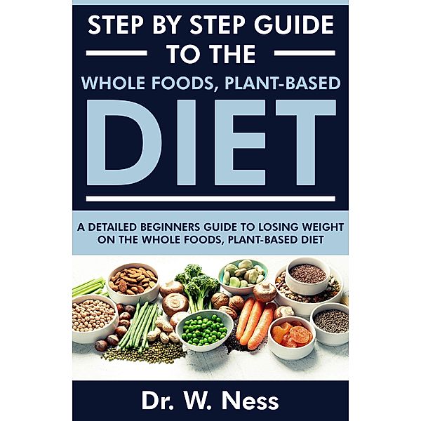 Step by Step Guide to the Whole Foods, Plant-Based Diet: A Detailed Beginners Guide to Losing Weight on the Whole Foods, Plant-Based Diet, W. Ness