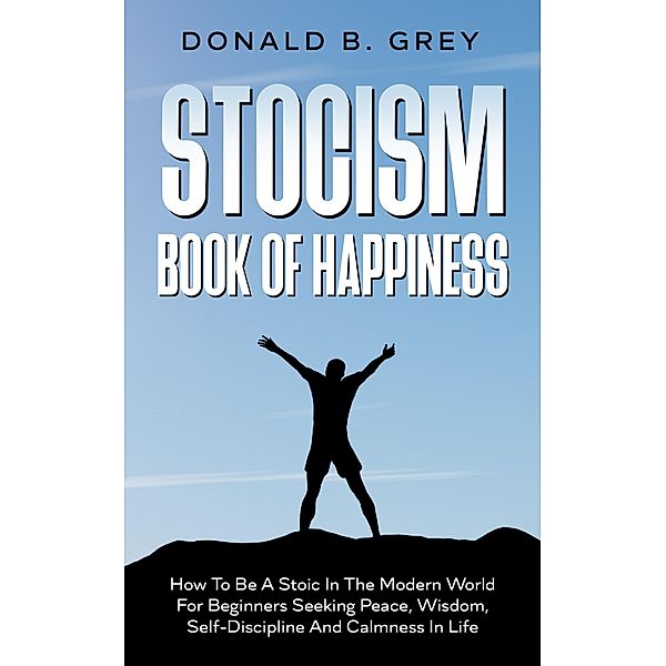Stocism Book Of Happiness : How To Be A Stoic In The Modern World For Beginners Seeking Peace, Wisdom, Self-Discipline And Calmness In Life, Donald B. Grey