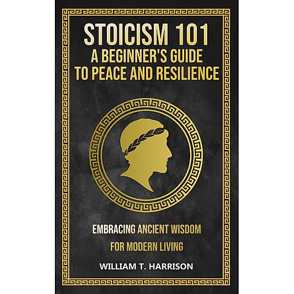 Stoicism 101: A Beginner's Guide to Peace and Resilience, William T. Harrison