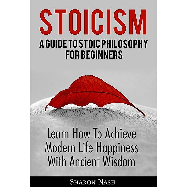 Stoicism: A Guide To Stoic Philosophy For Beginners; Learn How To Achieve Modern Life Happiness With Ancient Wisdom, Sharon Nash