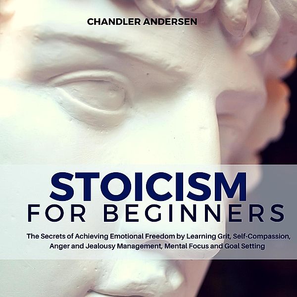 Stoicism: Stoicism for Beginners - the Secrets of Achieving Emotional Freedom by Learning Grit, Self-Compassion, Anger and Jealousy Management, Mental Focus and Goal Setting, Chandler Andersen